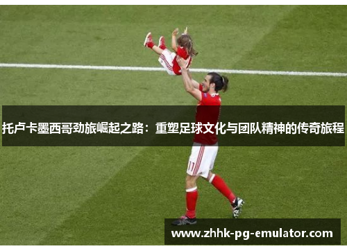 托卢卡墨西哥劲旅崛起之路：重塑足球文化与团队精神的传奇旅程