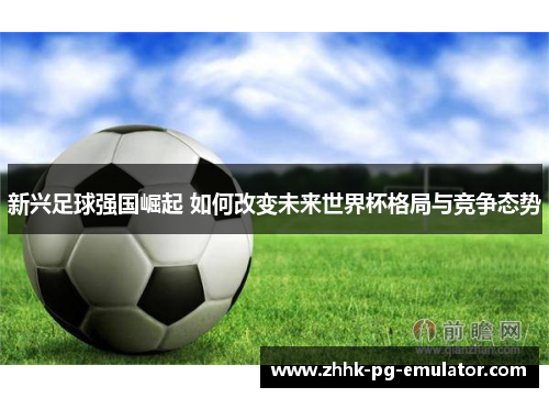 新兴足球强国崛起 如何改变未来世界杯格局与竞争态势