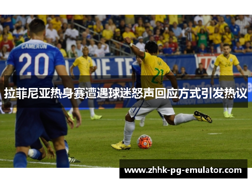 拉菲尼亚热身赛遭遇球迷怒声回应方式引发热议