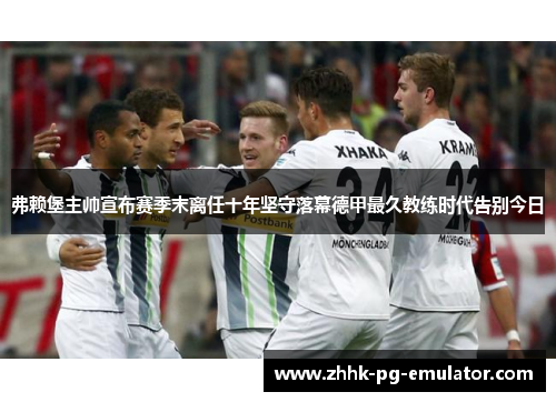 弗赖堡主帅宣布赛季末离任十年坚守落幕德甲最久教练时代告别今日