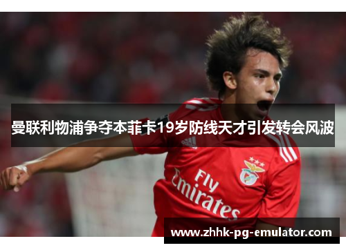 曼联利物浦争夺本菲卡19岁防线天才引发转会风波