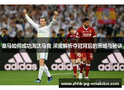 皇马如何成功淘汰马竞 深度解析夺冠背后的策略与秘诀