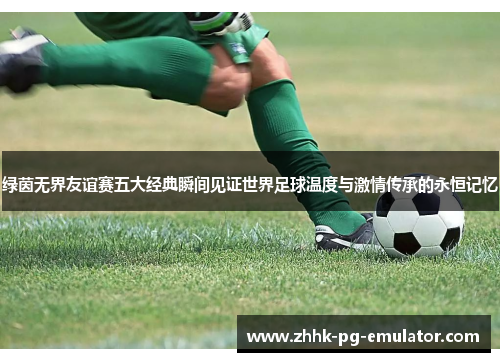 绿茵无界友谊赛五大经典瞬间见证世界足球温度与激情传承的永恒记忆