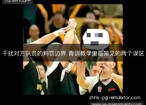 干扰对方队员的判罚边界 青训教学里最常见的两个误区